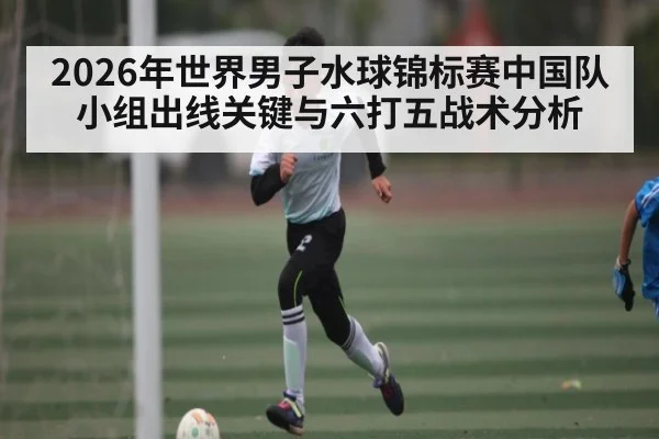 2026年世界男子水球锦标赛中国队小组出线关键与六打五战术分析（Kaiyun Sports）